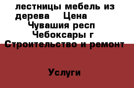 лестницы.мебель из дерева. › Цена ­ 100 - Чувашия респ., Чебоксары г. Строительство и ремонт » Услуги   . Чувашия респ.